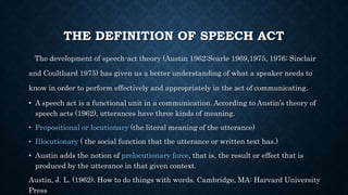 THE DEFINITION OF SPEECH ACT
The development of speech-act theory (Austin 1962;Searle 1969,1975, 1976; Sinclair
and Coultlıard 1975) has given us a better understanding of what a speaker needs to
know in order to perform effectively and appropriately in the act of communicating.
• A speech act is a functional unit in a communication. According to Austin’s theory of
speech acts (1962), utterances have three kinds of meaning.
• Propositional or locutionary (the literal meaning of the utterance)
• Illocutionary ( the social function that the utterance or written text has.)
• Austin adds the notion of prelocutionary force, that is, the result or effect that is
produced by the utterance in that given context.
Austin, J. L. (1962). How to do things with words. Cambridge, MA: Harvard University
Press
 