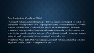 According to Anna Wierzbicka (1985):
‘Different cultures, different languages, different speech acts: English vs. Polish’, to
understand speech practices from the perspective of the speakers themselves. For this
purpose, the techniques of cross-cultural semantics are also essential because to
understand speech practices in terms which make sense to the people concerned, we
must be able to understand the meanings of the relevant culturally important words—
words for local values, social categories, speech-acts, and so on.
Wierzbicka, Anna. 1985. Different languages, different cultures, different speech acts:
English vs. Polish. Journal of Pragmatics 9: 145–178
 
