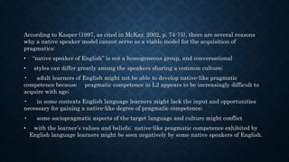 According to Kasper (1997, as cited in McKay, 2002, p. 74-75), there are several reasons
why a native speaker model cannot serve as a viable model for the acquisition of
pragmatics:
• “native speaker of English” is not a homogeneous group, and conversational
• styles can differ greatly among the speakers sharing a common culture;
• adult learners of English might not be able to develop native-like pragmatic
competence because pragmatic competence in L2 appears to be increasingly difficult to
acquire with age;
• in some contexts English language learners might lack the input and opportunities
necessary for gaining a native-like degree of pragmatic competence;
• some sociopragmatic aspects of the target language and culture might conflict
• with the learner’s values and beliefs; native-like pragmatic competence exhibited by
English language learners might be seen negatively by some native speakers of English.
 