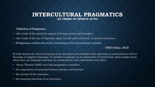 INTERCULTURAL PRAGMATICS
(IN TERMS OF SPEECH ACTS)
Definition of Pragmatics
• «the study of the practical aspects of human action and thought.»
• «the study of the use of linguistic signs, (words and sentences), in actual situations.»
• «Pragmatics outlines the study of meaning in the interactional context»
(OED Online, 2012)
It looks beyond the literal meaning of an utterance and considers how meaning is constructed as well as
focusing on implied meanings. It considers language as an instrument of interaction, what people mean
when they use language and how we communicate and understand each other.
• Jenny Thomas (1995) says that pragmatics considers:
• the negotiation of meaning between speaker and listener.
• the context of the utterance.
• the meaning potential of an utterance.
 