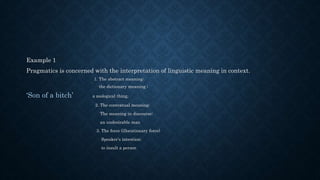 Example 1
Pragmatics is concerned with the interpretation of linguistic meaning in context.
1. The abstract meaning:
the dictionary meaning ;
‘Son of a bitch’ a zoological thing,
2. The contextual meaning:
The meaning in discourse;
an undesirable man
3. The force (illocutionary force)
Speaker’s intention;
to insult a person
 
