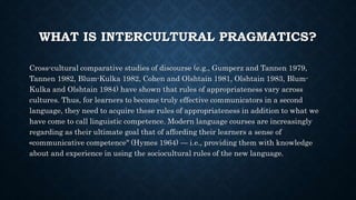 WHAT IS INTERCULTURAL PRAGMATICS?
Cross-cultural comparative studies of discourse (e.g., Gumperz and Tannen 1979,
Tannen 1982, Blum-Kulka 1982, Cohen and Olshtain 1981, Olshtain 1983, Blum-
Kulka and Olshtain 1984) have shown that rules of appropriateness vary across
cultures. Thus, for learners to become truly effective communicators in a second
language, they need to acquire these rules of appropriateness in addition to what we
have come to call linguistic competence. Modern language courses are increasingly
regarding as their ultimate goal that of affording their learners a sense of
«communicative competence" (Hymes 1964) — i.e., providing them with knowledge
about and experience in using the sociocultural rules of the new language.
 