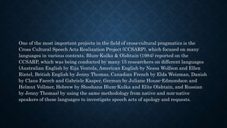 One of the most important projects in the field of cross-cultural pragmatics is the
Cross Cultural Speech Acts Realization Project (CCSARP), which focused on many
languages in various contexts. Blum-Kulka & Olshtain (1984) reported on the
CCSARP, which was being conducted by many 15 researchers on different languages
(Australian English by Eija Ventola, American English by Nessa Wolfson and Ellen
Rintel, British English by Jenny Thomas, Canadian French by Elda Weizman, Danish
by Claus Faerch and Gabriele Kasper, German by Juliane House-Edmondson and
Helmut Vollmer, Hebrew by Shoshana Blum-Kulka and Elite Olshtain, and Russian
by Jenny Thomas) by using the same methodology from native and non-native
speakers of these languages to investigate speech acts of apology and requests.
 