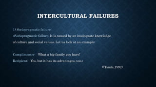 INTERCULTURAL FAILURES
1) Sociopragmatic failure:
«Sociopragmatic failure: It is caused by an inadequate knowledge
of culture and social values. Let us look at an example:
Complimenter: What a big family you have!
Recipient: Yes, but it has its advantages, too.»
((Tsuda,1992)
 