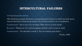 INTERCULTURAL FAILURES
1) Pragmalinguistic failure:
«The following example illustrates a pragmalinguistic failure in which one lady shows
concern about her friend losing weight, but the friend takes it as a compliment.
Complimenter: You've lost a lot of weight. What have you been doing?
Recipient: Thank you. I've started jogging regularly and it seems to work.
Complimenter: You shouldn't overdo it. You are looking quite thin.»
(Tsuda, 1992)
 