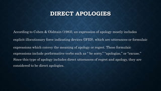 DIRECT APOLOGIES
According to Cohen & Olshtain (1983), an expression of apology mostly includes
explicit illocutionary force indicating devices (IFID), which are utterances or formulaic
expressions which convey the meaning of apology or regret. These formulaic
expressions include performative verbs such as “ be sorry,” “apologize,” or “excuse.”
Since this type of apology includes direct utterances of regret and apology, they are
considered to be direct apologies.
 