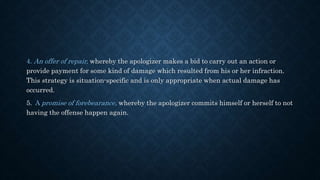 4. An offer of repair, whereby the apologizer makes a bid to carry out an action or
provide payment for some kind of damage which resulted from his or her infraction.
This strategy is situation-specific and is only appropriate when actual damage has
occurred.
5. A promise of forebearance, whereby the apologizer commits himself or herself to not
having the offense happen again.
 
