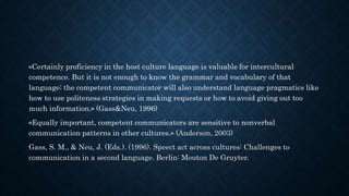 «Certainly proficiency in the host culture language is valuable for intercultural
competence. But it is not enough to know the grammar and vocabulary of that
language; the competent communicator will also understand language pragmatics like
how to use politeness strategies in making requests or how to avoid giving out too
much information.» (Gass&Neu, 1996)
«Equally important, competent communicators are sensitive to nonverbal
communication patterns in other cultures.» (Anderson, 2003)
Gass, S. M., & Neu, J. (Eds.). (1996). Speect act across cultures: Challenges to
communication in a second language. Berlin: Mouton De Gruyter.
 