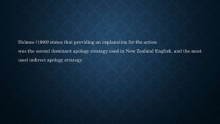 Holmes (1990) states that providing an explanation for the action
was the second dominant apology strategy used in New Zealand English, and the most
used indirect apology strategy.
 