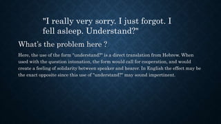 What’s the problem here ?
Here, the use of the form "understand?" is a direct translation from Hebrew. When
used with the question intonation, the form would call for cooperation, and would
create a feeling of solidarity between speaker and hearer. In English the effect may be
the exact opposite since this use of "understand?" may sound impertinent.
"I really very sorry. I just forgot. I
fell asleep. Understand?"
 