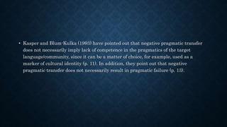 • Kasper and Blum-Kulka (1993) have pointed out that negative pragmatic transfer
does not necessarily imply lack of competence in the pragmatics of the target
language/community, since it can be a matter of choice, for example, used as a
marker of cultural identity (p. 11). In addition, they point out that negative
pragmatic transfer does not necessarily result in pragmatic failure (p. 13).
 