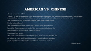 AMERICAN VS. CHINESE
Here is an interview of Mei;
«Mei is a 19-year-old female from China, a native speaker of Mandarin. She had been studying English in China for about
8 years and had been in the United States as a university student for about 2 years at the time of the study.
Mei: I think it’s - I think it’s different American than China- Chinese culture
R: what is the difference?
Mei: I think American people say all- most - most of all the things directly
[uhum] but Chinese people we’re kind of like - not very directly find some like
uhh softer way to say that [uhum] but not too directly
R: uhum and why is that?
Mei: I don’t know I think the culture I grew up it’s like this so - our thoughts and
our opinion is - that -- yeah [uhum] cause when I come here I think American
people say all things so directly but not a- Chinese people won’t say that»
(Kuchuk, 2012)
 