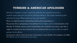 TURKISH & AMERICAN APOLOGIES
Situation 1: Imagine you are a university professor. You promised to return a
student’s essay today but you haven’t finished reading it. The student showed up and
asked for the essay. What would you say to the student?
There is a high-low power relationship between the communicators.
The person who is apologizing is the professor so the higher power in the situation is the
offender. In Turkish culture, power relationships are considered very strict, such that it
might be considered in this situation that the professor does not need to offer an explicit
apology for the offense.
In American culture where the power relationship is more flexible, the apologies can differ.
The offense can be considered as not severe.
 