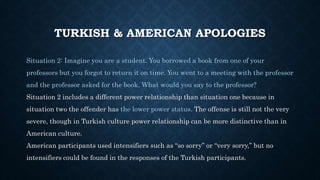 TURKISH & AMERICAN APOLOGIES
Situation 2: Imagine you are a student. You borrowed a book from one of your
professors but you forgot to return it on time. You went to a meeting with the professor
and the professor asked for the book. What would you say to the professor?
Situation 2 includes a different power relationship than situation one because in
situation two the offender has the lower power status. The offense is still not the very
severe, though in Turkish culture power relationship can be more distinctive than in
American culture.
American participants used intensifiers such as “so sorry” or “very sorry,” but no
intensifiers could be found in the responses of the Turkish participants.
 