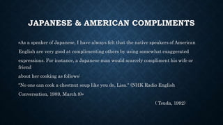 JAPANESE & AMERICAN COMPLIMENTS
«As a speaker of Japanese, I have always felt that the native speakers of American
English are very good at complimenting others by using somewhat exaggerated
expressions. For instance, a Japanese man would scarcely compliment his wife or
friend
about her cooking as follows:
"No one can cook a chestnut soup like you do, Lisa." (NHK Radio English
Conversation, 1989, March 8)»
( Tsuda, 1992)
 