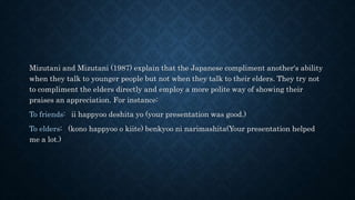 Mizutani and Mizutani (1987) explain that the Japanese compliment another's ability
when they talk to younger people but not when they talk to their elders. They try not
to compliment the elders directly and employ a more polite way of showing their
praises an appreciation. For instance:
To friends: ii happyoo deshita yo (your presentation was good.)
To elders: (kono happyoo o kiite) benkyoo ni narimashita(Your presentation helped
me a lot.)
 