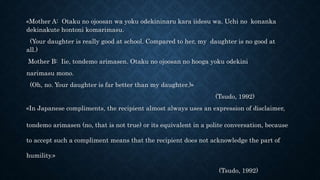 «Mother A: Otaku no ojoosan wa yoku odekininaru kara iidesu wa. Uchi no konanka
dekinakute hontoni komarimasu.
(Your daughter is really good at school. Compared to her, my daughter is no good at
all.)
Mother B: Iie, tondemo arimasen. Otaku no ojoosan no hooga yoku odekini
narimasu mono.
(Oh, no. Your daughter is far better than my daughter.)»
(Tsudo, 1992)
«In Japanese compliments, the recipient almost always uses an expression of disclaimer,
tondemo arimasen (no, that is not true) or its equivalent in a polite conversation, because
to accept such a compliment means that the recipient does not acknowledge the part of
humility.»
(Tsudo, 1992)
 