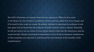 Doi (1971) illustrates an instance from his own experience. When he first came
to the States, he was invited to a professor's house and was asked if he were hungry and
if he cared to have some ice cream. He politely declined it expecting the professor to ask
him again, but he found that the professor literally took his word as refusal. Naturally,
he did not receive any ice cream. It was culture shock to him that the Americans took his
words literally. Similar psychological dependency can be found in Japanese compliments
in that recipients are expected to understand the real intention of the humility of the
complimenters.
 