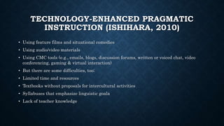 TECHNOLOGY-ENHANCED PRAGMATIC
INSTRUCTION (ISHIHARA, 2010)
• Using feature films and situational comedies
• Using audio/video materials
• Using CMC tools (e.g., emails, blogs, discussion forums, written or voiced chat, video
conferencing, gaming & virtual interaction)
• But there are some difficulties, too;
• Limited time and resources
• Textbooks without proposals for intercultural activities
• Syllabuses that emphasize linguistic goala
• Lack of teacher knowledge
 