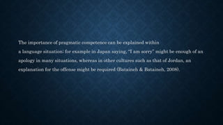 The importance of pragmatic competence can be explained within
a language situation; for example in Japan saying, “I am sorry” might be enough of an
apology in many situations, whereas in other cultures such as that of Jordan, an
explanation for the offense might be required (Bataineh & Bataineh, 2008).
 