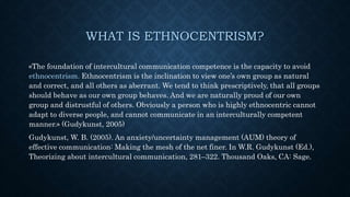 WHAT IS ETHNOCENTRISM?
«The foundation of intercultural communication competence is the capacity to avoid
ethnocentrism. Ethnocentrism is the inclination to view one’s own group as natural
and correct, and all others as aberrant. We tend to think prescriptively, that all groups
should behave as our own group behaves. And we are naturally proud of our own
group and distrustful of others. Obviously a person who is highly ethnocentric cannot
adapt to diverse people, and cannot communicate in an interculturally competent
manner.» (Gudykunst, 2005)
Gudykunst, W. B. (2005). An anxiety/uncertainty management (AUM) theory of
effective communication: Making the mesh of the net finer. In W.R. Gudykunst (Ed.),
Theorizing about intercultural communication, 281–322. Thousand Oaks, CA: Sage.
 