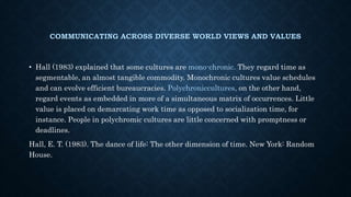 COMMUNICATING ACROSS DIVERSE WORLD VIEWS AND VALUES
• Hall (1983) explained that some cultures are mono-chronic. They regard time as
segmentable, an almost tangible commodity. Monochronic cultures value schedules
and can evolve efficient bureaucracies. Polychroniccultures, on the other hand,
regard events as embedded in more of a simultaneous matrix of occurrences. Little
value is placed on demarcating work time as opposed to socialization time, for
instance. People in polychromic cultures are little concerned with promptness or
deadlines.
Hall, E. T. (1983). The dance of life: The other dimension of time. New York: Random
House.
 