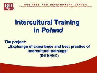 The project:The project:
„„EExchange of experience and best practice ofxchange of experience and best practice of
intercultural trainings"intercultural trainings"
(INTEREX)(INTEREX)
Intercultural TrainingIntercultural Training
inin PolandPoland
B U S I N E S S A N D D E V E L O P M E N T C E N T E RB U S I N E S S A N D D E V E L O P M E N T C E N T E R
ul. Kurpiowska 5/77, 35-620 Rzeszów, Poland, tel./fax +4817 857 85 25, e-mail: bdc@bdcenter.pl, www. bdcenter.pl
 