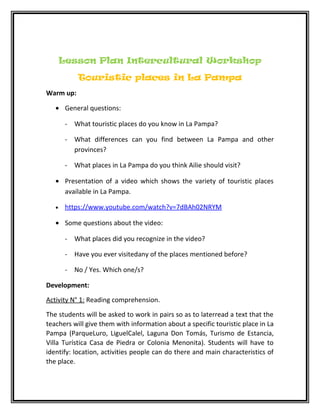 Lesson Plan Intercultural Workshop
Touristic places in La Pampa
Warm up:
• General questions:
- What touristic places do you know in La Pampa?
- What differences can you find between La Pampa and other
provinces?
- What places in La Pampa do you think Ailie should visit?
• Presentation of a video which shows the variety of touristic places
available in La Pampa.
• https://www.youtube.com/watch?v=7dBAh02NRYM
• Some questions about the video:
- What places did you recognize in the video?
- Have you ever visitedany of the places mentioned before?
- No / Yes. Which one/s?
Development:
Activity N° 1: Reading comprehension.
The students will be asked to work in pairs so as to laterread a text that the
teachers will give them with information about a specific touristic place in La
Pampa (ParqueLuro, LiguelCalel, Laguna Don Tomás, Turismo de Estancia,
Villa Turística Casa de Piedra or Colonia Menonita). Students will have to
identify: location, activities people can do there and main characteristics of
the place.
 