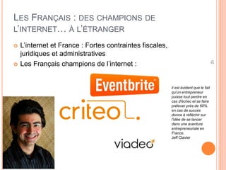 12
LES FRANÇAIS : DES CHAMPIONS DE
L’INTERNET… À L’ÉTRANGER
 L’internet et France : Fortes contraintes fiscales,
juridiques et administratives
 Les Français champions de l’internet :
il est évident que le fait
qu'un entrepreneur
puisse tout perdre en
cas d'échec et se faire
prélever près de 60%
en cas de succès
donne à réfléchir sur
l'idée de se lancer
dans une aventure
entrepreneuriale en
France.
Jeff Clavier
 
