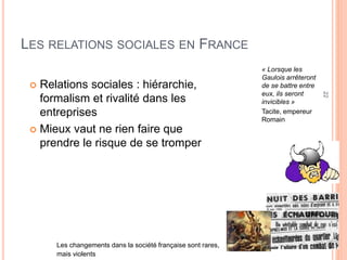 22
LES RELATIONS SOCIALES EN FRANCE
 Relations sociales : hiérarchie,
formalism et rivalité dans les
entreprises
 Mieux vaut ne rien faire que
prendre le risque de se tromper
« Lorsque les
Gaulois arrêteront
de se battre entre
eux, ils seront
invicibles »
Tacite, empereur
Romain
Les changements dans la société française sont rares,
mais violents
 