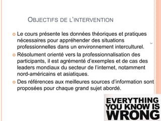 3
OBJECTIFS DE L’INTERVENTION
 Données théoriques et pratiques nécessaires pour
appréhender des situations professionnelles dans un
environnement interculturel.
 Orienté vers la professionnalisation des participants
 Exemples et cas des leaders mondiaux du secteur de l’internet
 notamment nord-américains et asiatiques.
 Des références aux meilleures sources d’information sont
proposées pour chaque grand sujet abordé.
 