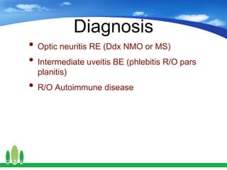 Diagnosis
• Optic neuritis RE (Ddx NMO or MS)
• Intermediate uveitis BE (phlebitis R/O pars
planitis)
• R/O Autoimmune disease
 