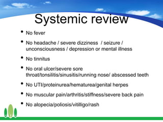 Systemic review
• No fever
• No headache / severe dizziness / seizure /
unconsciousness / depression or mental illness
• No tinnitus
• No oral ulcer/severe sore
throat/tonsilitis/sinusitis/running nose/ abscessed teeth
• No UTI/proteinurea/hematurea/genital herpes
• No muscular pain/arthritis/stiffness/severe back pain
• No alopecia/poliosis/vitilligo/rash
 