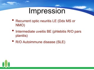 Impression
• Recurrent optic neuritis LE (Ddx MS or
NMO)
• Intermediate uveitis BE (phlebitis R/O pars
planitis)
• R/O Autoimmune disease (SLE)
 
