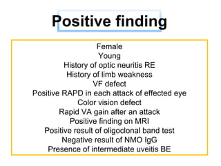 Female
Young
History of optic neuritis RE
History of limb weakness
VF defect
Positive RAPD in each attack of effected eye
Color vision defect
Rapid VA gain after an attack
Positive finding on MRI
Positive result of oligoclonal band test
Negative result of NMO IgG
Presence of intermediate uveitis BE
Positive finding
 