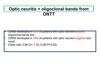 • CDMS developed in 42% of patients with optic neuritis+positive
oligoclonal bands test
• CDMS developed in 16% of patients with optic neuritis+negative test
result
• (Odds ratio 3.88 CI= 1.18,13.86 P=0.02)
Optic neuritis + oligoclonal bands from
ONTT
 