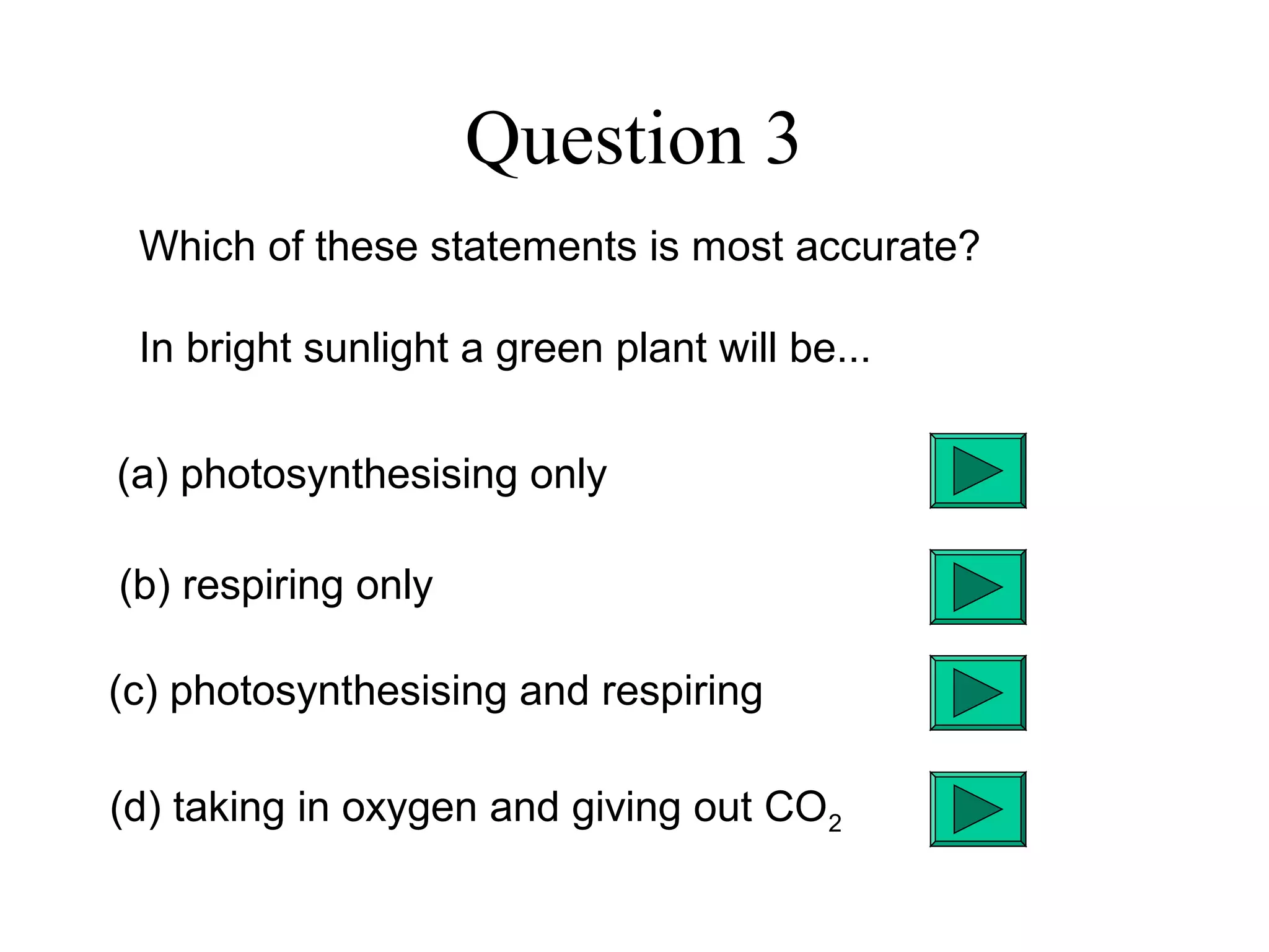 Question 3
Which of these statements is most accurate?
In bright sunlight a green plant will be...
(a) photosynthesising only
(b) respiring only
(c) photosynthesising and respiring
(d) taking in oxygen and giving out CO2
 
