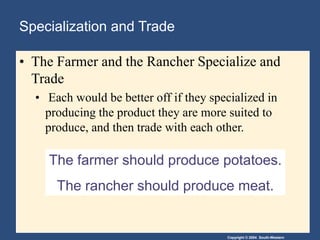 Copyright © 2004 South-Western
The farmer should produce potatoes.
The rancher should produce meat.
Specialization and Trade
• The Farmer and the Rancher Specialize and
Trade
• Each would be better off if they specialized in
producing the product they are more suited to
produce, and then trade with each other.
 