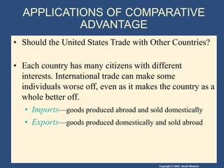 Copyright © 2004 South-Western
APPLICATIONS OF COMPARATIVE
ADVANTAGE
• Should the United States Trade with Other Countries?
• Each country has many citizens with different
interests. International trade can make some
individuals worse off, even as it makes the country as a
whole better off.
• Imports—goods produced abroad and sold domestically
• Exports—goods produced domestically and sold abroad
 