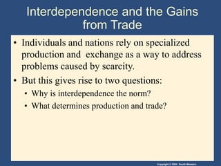 Copyright © 2004 South-Western
Interdependence and the Gains
from Trade
• Individuals and nations rely on specialized
production and exchange as a way to address
problems caused by scarcity.
• But this gives rise to two questions:
• Why is interdependence the norm?
• What determines production and trade?
 