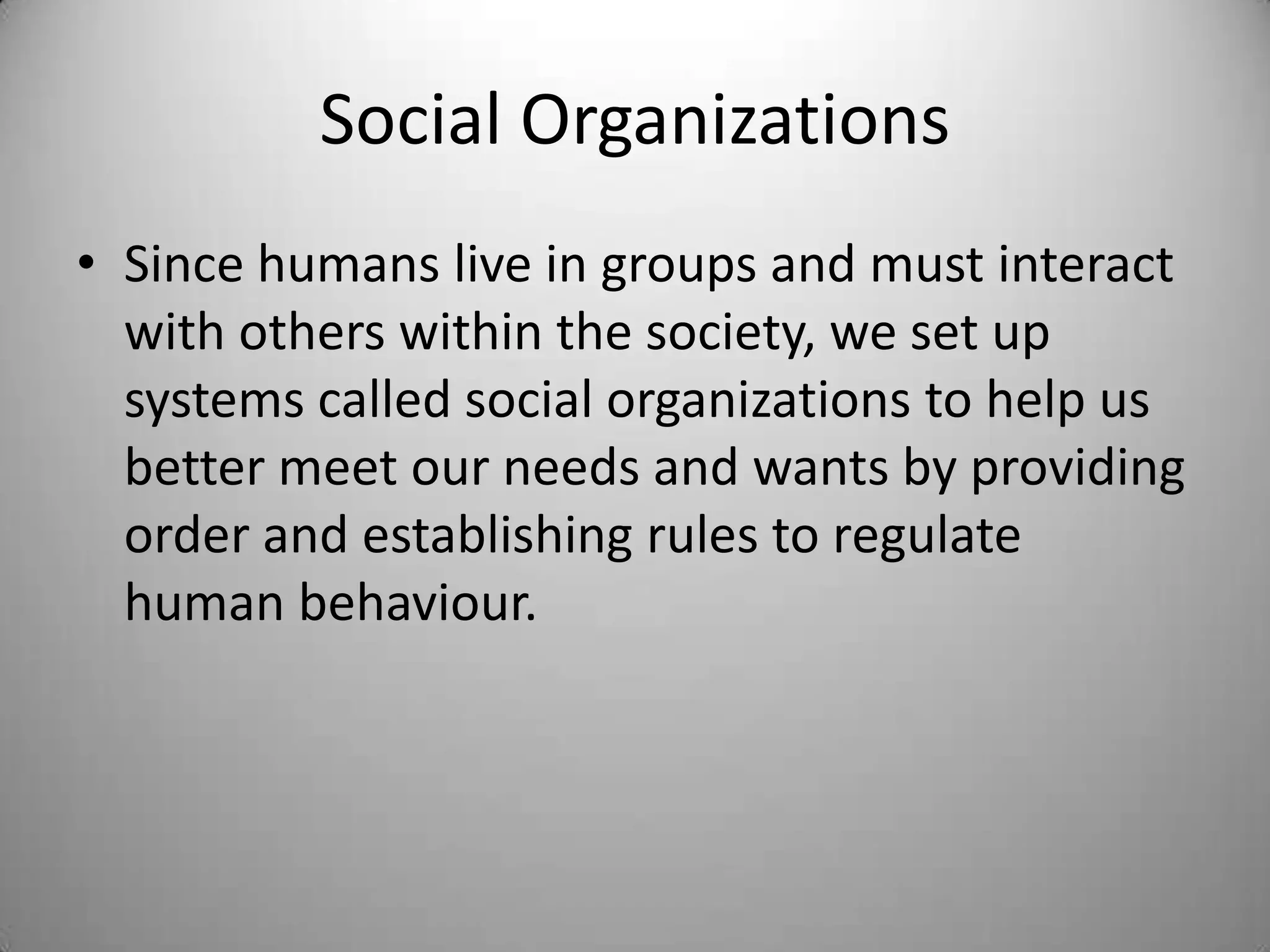 Social Organizations
• Since humans live in groups and must interact
  with others within the society, we set up
  systems called social organizations to help us
  better meet our needs and wants by providing
  order and establishing rules to regulate
  human behaviour.
 