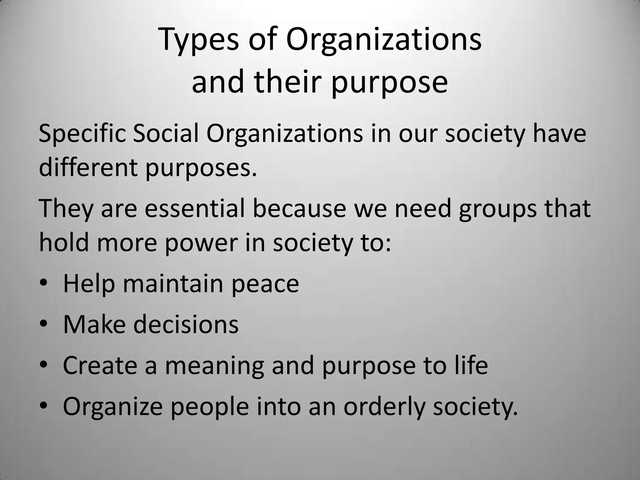 Types of Organizations
            and their purpose
Specific Social Organizations in our society have
different purposes.
They are essential because we need groups that
hold more power in society to:
• Help maintain peace
• Make decisions
• Create a meaning and purpose to life
• Organize people into an orderly society.
 