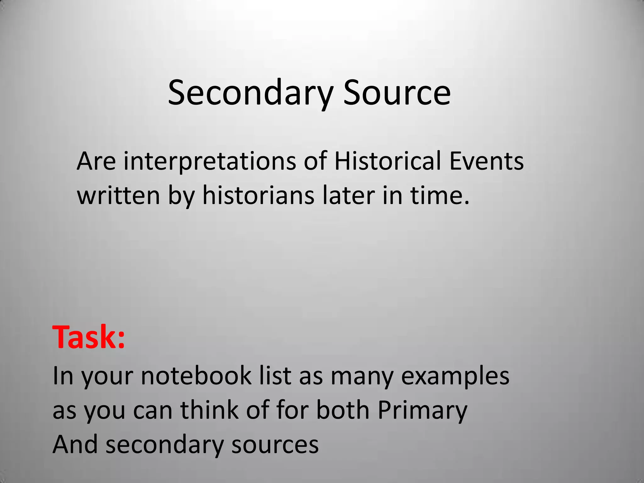 Secondary Source
  Are interpretations of Historical Events
  written by historians later in time.




Task:
In your notebook list as many examples
as you can think of for both Primary
And secondary sources
 