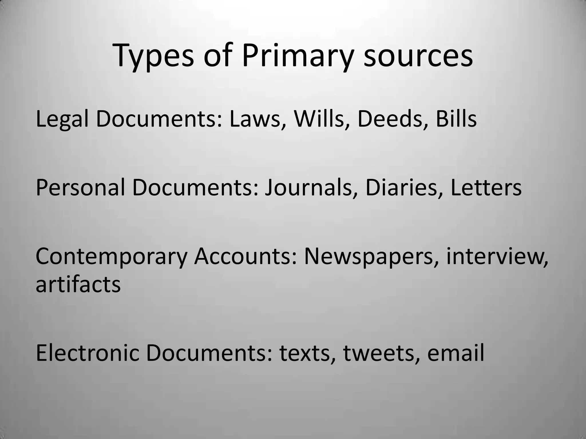 Types of Primary sources
Legal Documents: Laws, Wills, Deeds, Bills

Personal Documents: Journals, Diaries, Letters

Contemporary Accounts: Newspapers, interview,
artifacts

Electronic Documents: texts, tweets, email
 