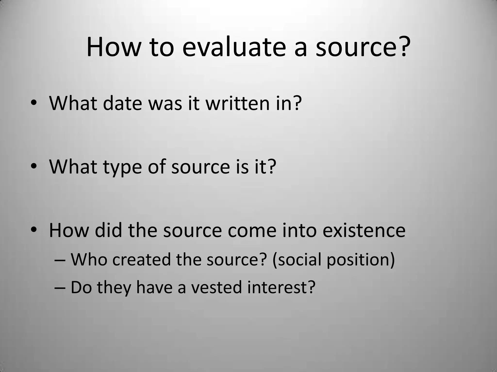 How to evaluate a source?
• What date was it written in?

• What type of source is it?

• How did the source come into existence
  – Who created the source? (social position)
  – Do they have a vested interest?
 
