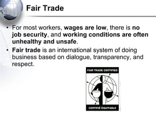 Fair Trade For most workers,  wages are low , there is  no job security , and  working conditions are often unhealthy and unsafe .  Fair trade  is an international system of doing business based on dialogue, transparency, and respect.  