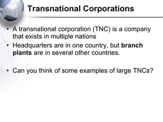 Transnational Corporations A transnational corporation (TNC) is a company that exists in multiple nations Headquarters are in one country, but  branch plants  are in several other countries.  Can you think of some examples of large TNCs? 
