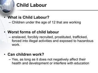 Child Labour What is Child Labour? Children under the age of 12 that are working Worst forms of child labour   enslaved, forcibly recruited, prostituted, trafficked, forced into illegal activities and exposed to hazardous work. Can children work?   Yes, as long as it does not negatively affect their health and development or interfere with education 