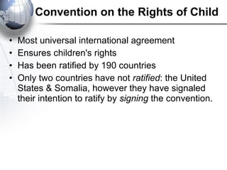 Convention on the Rights of Child Most universal international agreement Ensures children's rights Has been ratified by 190 countries Only two countries have not  ratified : the United States & Somalia, however they have signaled their intention to ratify by  signing  the convention. 