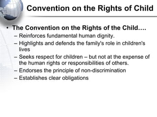 Convention on the Rights of Child The Convention on the Rights of the Child….  Reinforces fundamental human dignity.  Highlights and defends the family's role in children's lives Seeks respect for children – but not at the expense of the human rights or responsibilities of others. Endorses the principle of non-discrimination Establishes clear obligations 